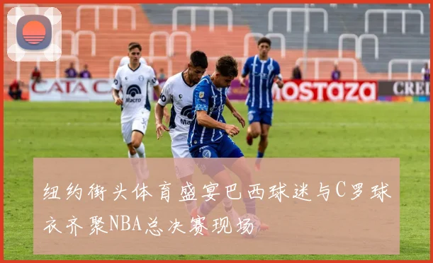 纽约街头体育盛宴巴西球迷与C罗球衣齐聚NBA总决赛现场