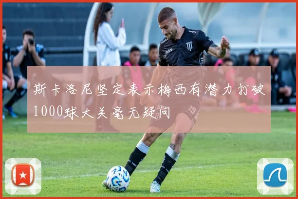 斯卡洛尼坚定表示梅西有潜力打破1000球大关毫无疑问