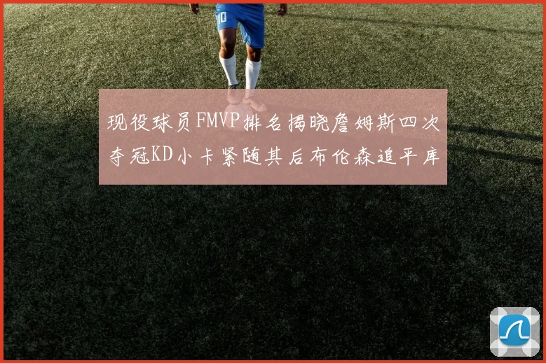 现役球员FMVP排名揭晓詹姆斯四次夺冠KD小卡紧随其后布伦森追平库里约基奇等