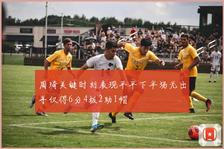 周琦关键时刻表现平平下半场无出手仅得6分4板2助1帽