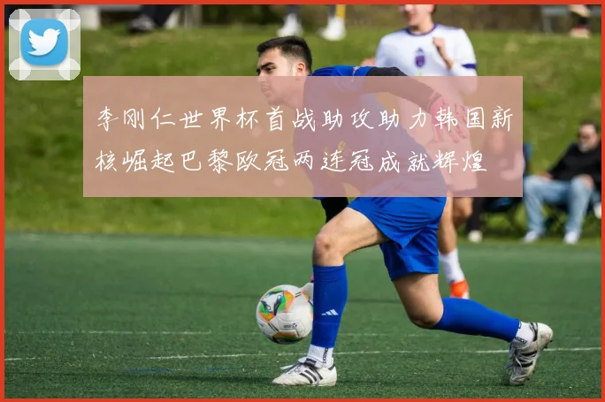 李刚仁世界杯首战助攻助力韩国新核崛起巴黎欧冠两连冠成就辉煌