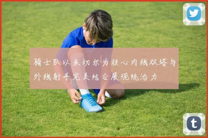 骑士队以米切尔为核心内线双塔与外线射手完美结合展现统治力