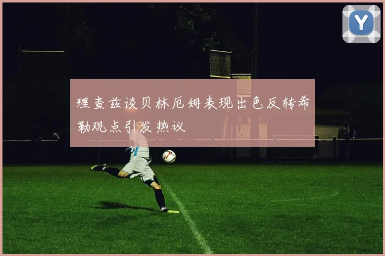 理查兹谈贝林厄姆表现出色反转希勒观点引发热议