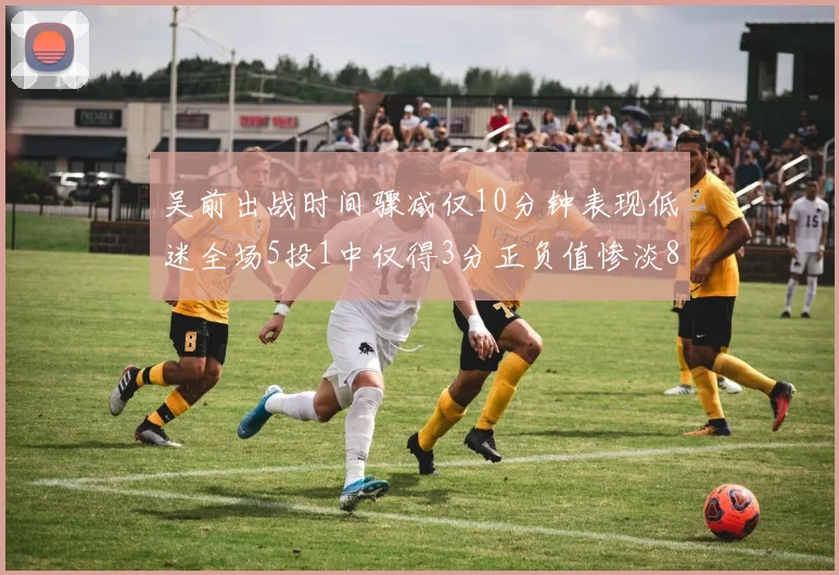 吴前出战时间骤减仅10分钟表现低迷全场5投1中仅得3分正负值惨淡8