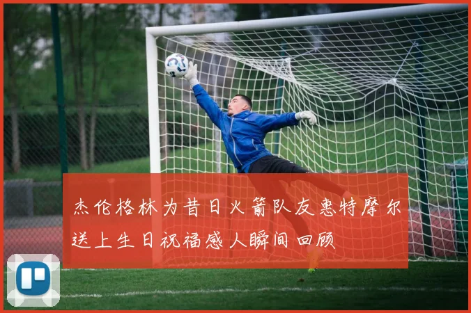 杰伦格林为昔日火箭队友惠特摩尔送上生日祝福感人瞬间回顾