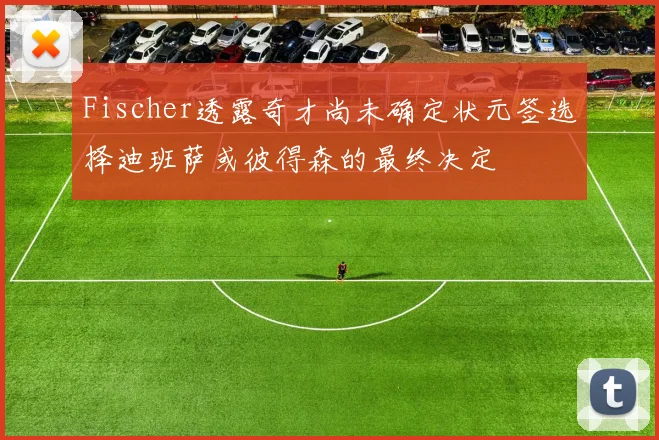 Fischer透露奇才尚未确定状元签选择迪班萨或彼得森的最终决定