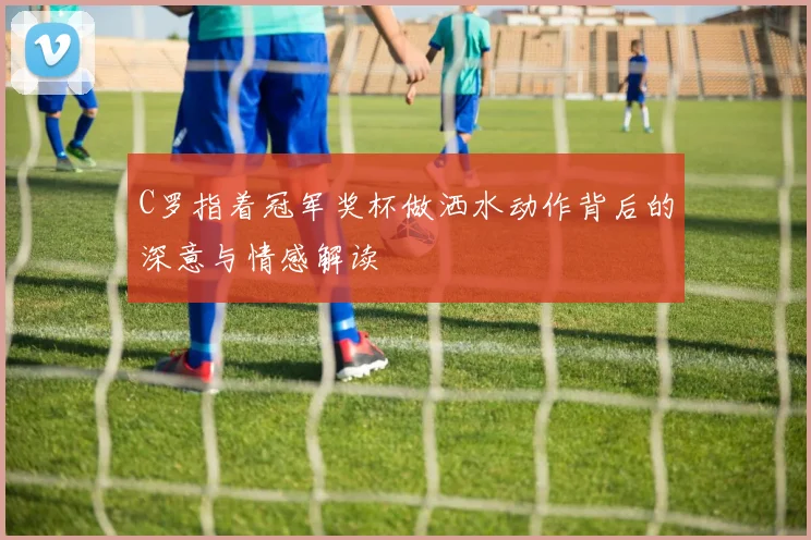 C罗指着冠军奖杯做洒水动作背后的深意与情感解读