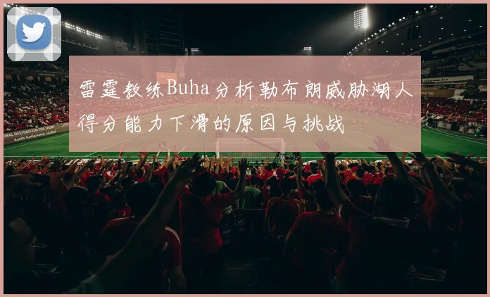 雷霆教练Buha分析勒布朗威胁湖人得分能力下滑的原因与挑战