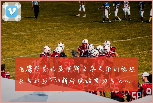 老鹰新秀弗莱明斯分享大学训练经历与适应NBA新环境的努力与决心
