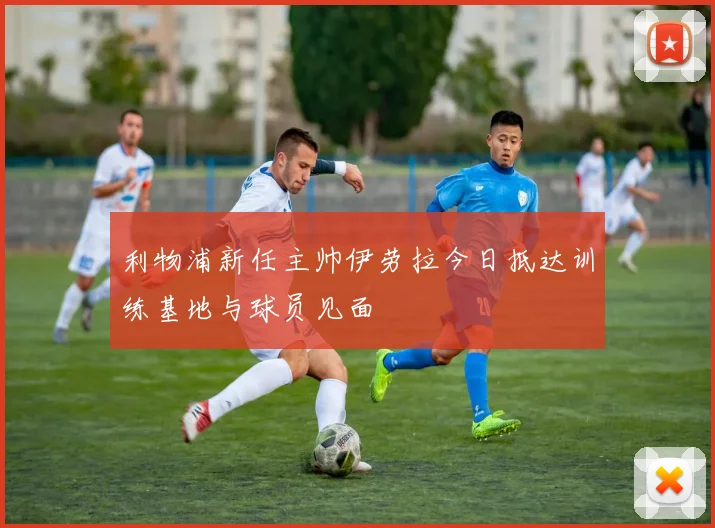 利物浦新任主帅伊劳拉今日抵达训练基地与球员见面
