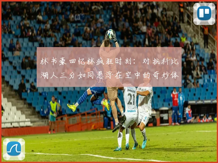 林书豪回忆林疯狂时刻：对抗科比湖人三分如同悬浮在空中的奇妙体验