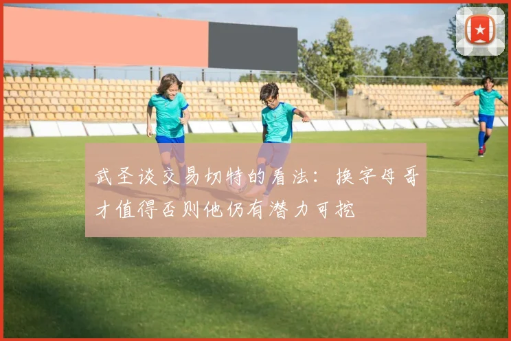 武圣谈交易切特的看法：换字母哥才值得否则他仍有潜力可挖