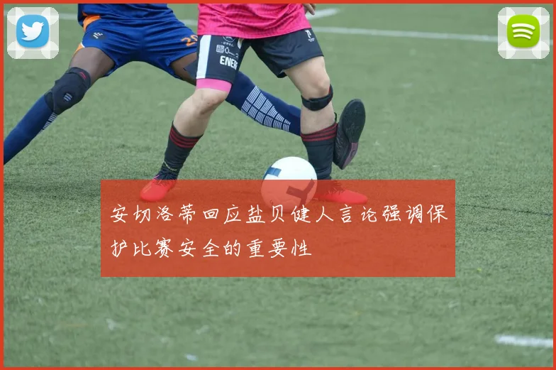 安切洛蒂回应盐贝健人言论强调保护比赛安全的重要性