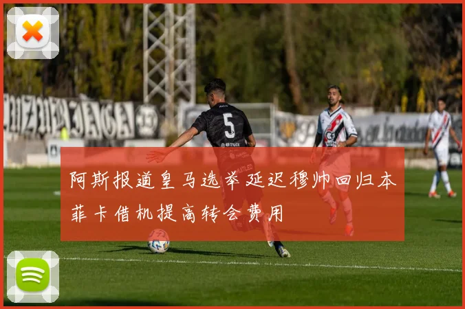 阿斯报道皇马选举延迟穆帅回归本菲卡借机提高转会费用