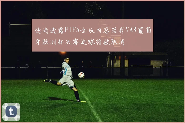 德尚透露FIFA会议内容若有VAR葡萄牙欧洲杯决赛进球将被取消