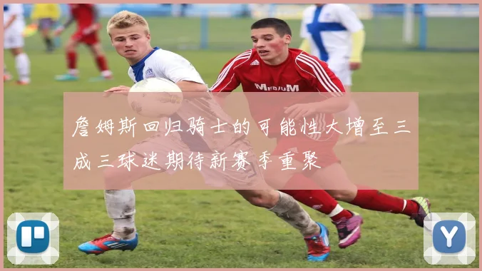 詹姆斯回归骑士的可能性大增至三成三球迷期待新赛季重聚