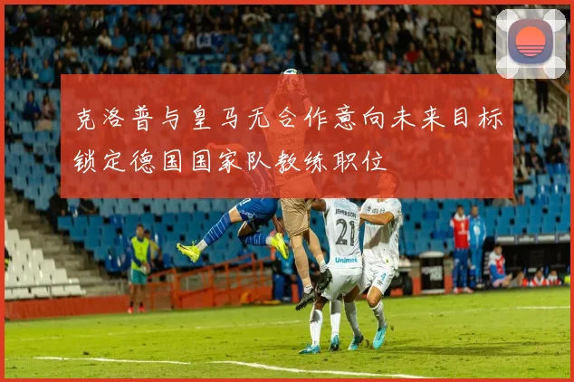 克洛普与皇马无合作意向未来目标锁定德国国家队教练职位